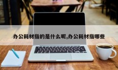 办公耗材指的是什么呢,办公耗材指哪些