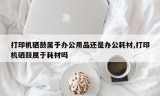 打印机硒鼓属于办公用品还是办公耗材,打印机硒鼓属于耗材吗