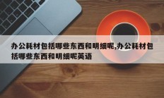 办公耗材包括哪些东西和明细呢,办公耗材包括哪些东西和明细呢英语
